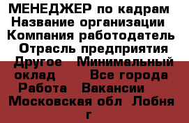 МЕНЕДЖЕР по кадрам › Название организации ­ Компания-работодатель › Отрасль предприятия ­ Другое › Минимальный оклад ­ 1 - Все города Работа » Вакансии   . Московская обл.,Лобня г.